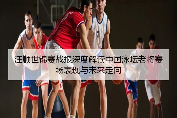 汪顺世锦赛战报深度解读中国泳坛老将赛场表现与未来走向