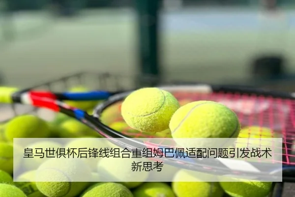 皇马世俱杯后锋线组合重组姆巴佩适配问题引发战术新思考