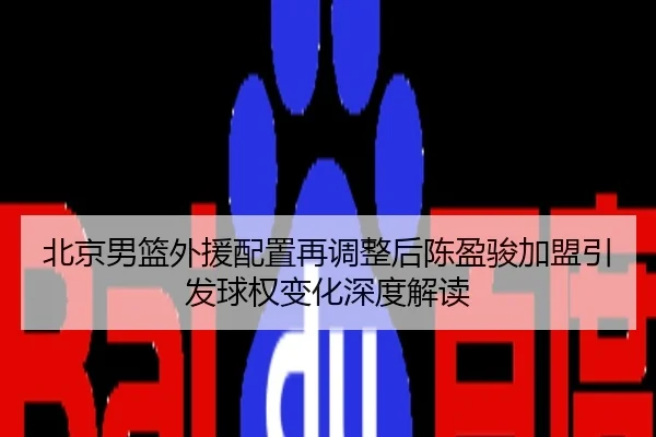 北京男篮外援配置再调整后陈盈骏加盟引发球权变化深度解读